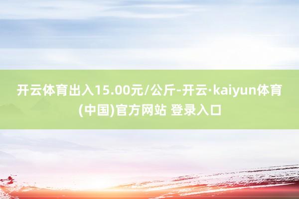 开云体育出入15.00元/公斤-开云·kaiyun体育(中国)官方网站 登录入口