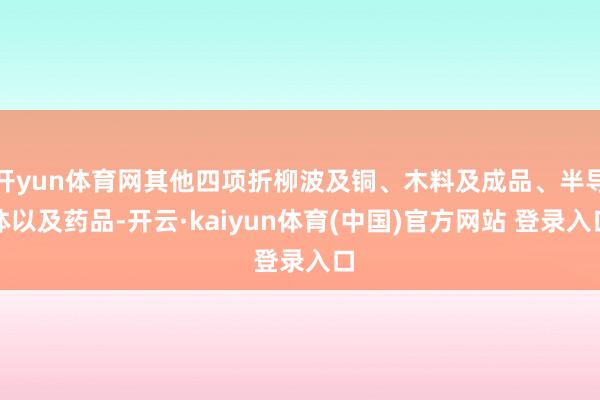 开yun体育网其他四项折柳波及铜、木料及成品、半导体以及药品-开云·kaiyun体育(中国)官方网站 登录入口