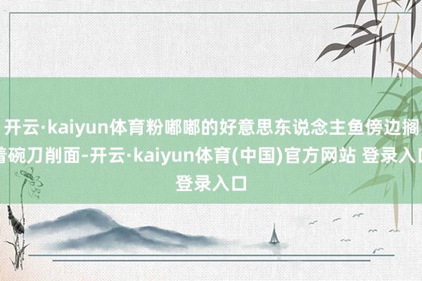 开云·kaiyun体育粉嘟嘟的好意思东说念主鱼傍边搁着碗刀削面-开云·kaiyun体育(中国)官方网站 登录入口