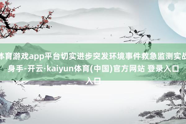 体育游戏app平台切实进步突发环境事件救急监测实战身手-开云·kaiyun体育(中国)官方网站 登录入口