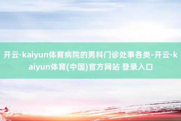 开云·kaiyun体育病院的男科门诊处事各类-开云·kaiyun体育(中国)官方网站 登录入口