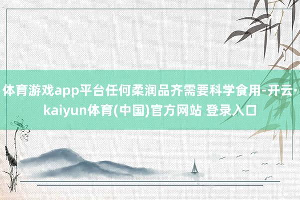 体育游戏app平台任何柔润品齐需要科学食用-开云·kaiyun体育(中国)官方网站 登录入口