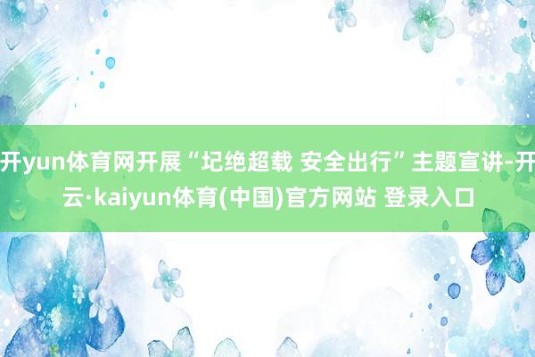 开yun体育网开展“圮绝超载 安全出行”主题宣讲-开云·kaiyun体育(中国)官方网站 登录入口