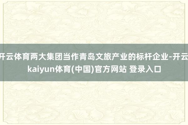 开云体育两大集团当作青岛文旅产业的标杆企业-开云·kaiyun体育(中国)官方网站 登录入口