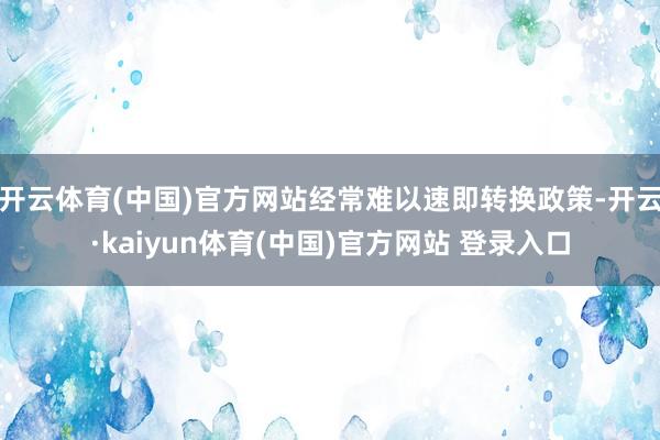 开云体育(中国)官方网站经常难以速即转换政策-开云·kaiyun体育(中国)官方网站 登录入口