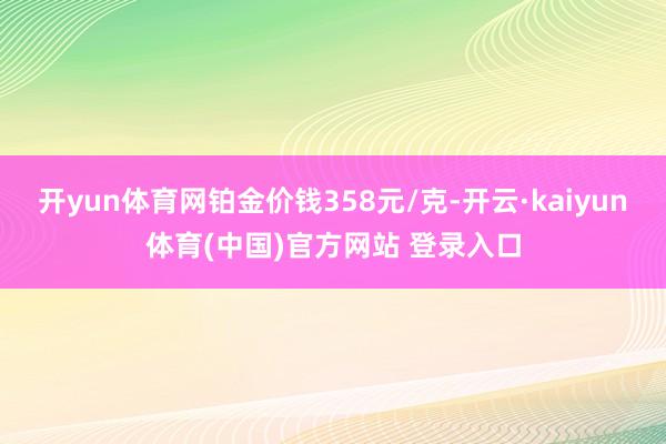 开yun体育网铂金价钱358元/克-开云·kaiyun体育(中国)官方网站 登录入口