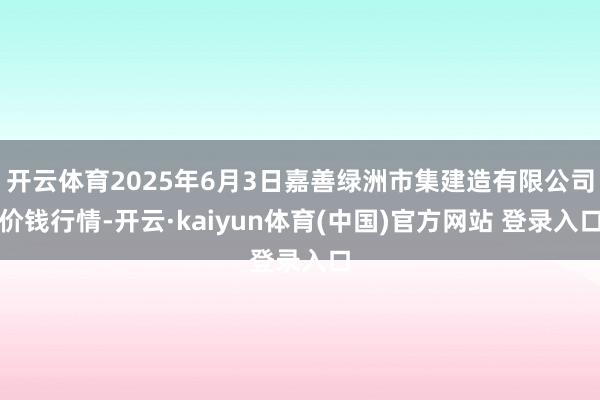 开云体育2025年6月3日嘉善绿洲市集建造有限公司价钱行情-开云·kaiyun体育(中国)官方网站 登录入口