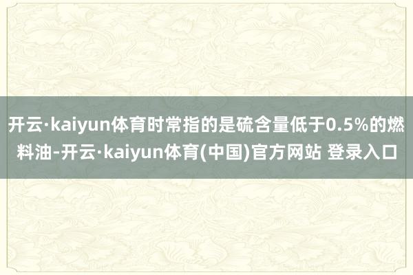 开云·kaiyun体育时常指的是硫含量低于0.5%的燃料油-开云·kaiyun体育(中国)官方网站 登录入口