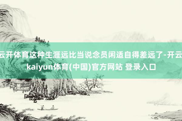 云开体育这种生涯远比当说念员闲适自得差远了-开云·kaiyun体育(中国)官方网站 登录入口