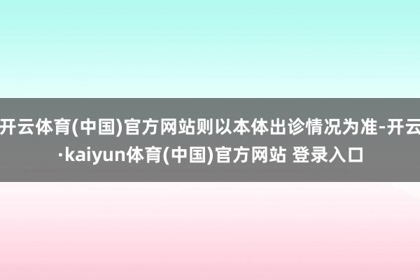 开云体育(中国)官方网站则以本体出诊情况为准-开云·kaiyun体育(中国)官方网站 登录入口