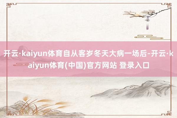 开云·kaiyun体育自从客岁冬天大病一场后-开云·kaiyun体育(中国)官方网站 登录入口