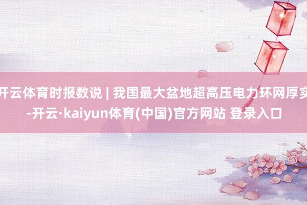 开云体育时报数说 | 我国最大盆地超高压电力环网厚实-开云·kaiyun体育(中国)官方网站 登录入口