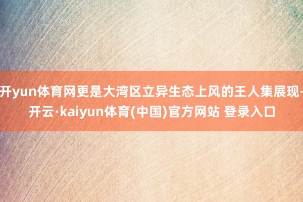 开yun体育网更是大湾区立异生态上风的王人集展现-开云·kaiyun体育(中国)官方网站 登录入口