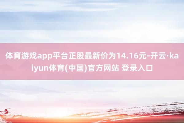 体育游戏app平台正股最新价为14.16元-开云·kaiyun体育(中国)官方网站 登录入口