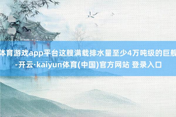 体育游戏app平台这艘满载排水量至少4万吨级的巨舰-开云·kaiyun体育(中国)官方网站 登录入口