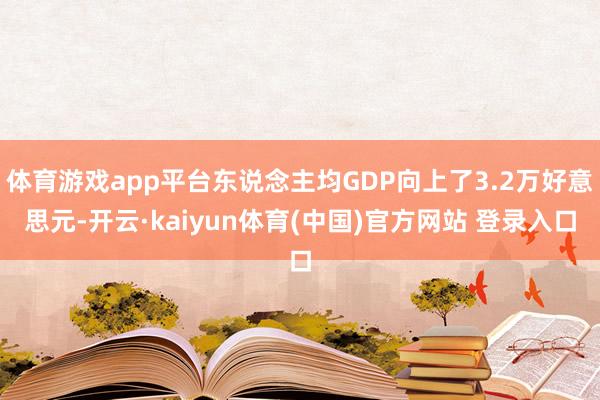 体育游戏app平台东说念主均GDP向上了3.2万好意思元-开云·kaiyun体育(中国)官方网站 登录入口