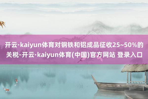开云·kaiyun体育对钢铁和铝成品征收25~50%的关税-开云·kaiyun体育(中国)官方网站 登录入口