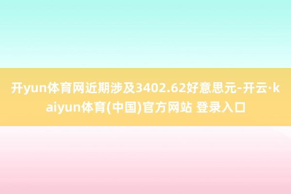 开yun体育网近期涉及3402.62好意思元-开云·kaiyun体育(中国)官方网站 登录入口