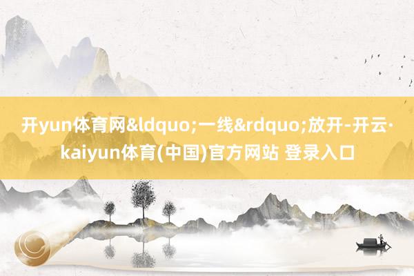 开yun体育网&ldquo;一线&rdquo;放开-开云·kaiyun体育(中国)官方网站 登录入口
