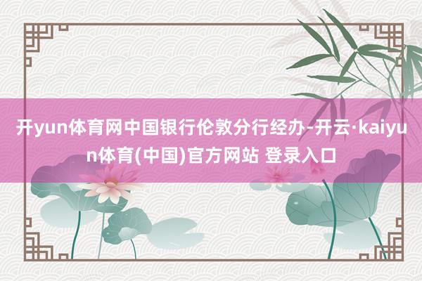 开yun体育网中国银行伦敦分行经办-开云·kaiyun体育(中国)官方网站 登录入口