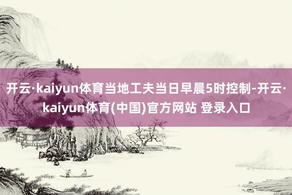 开云·kaiyun体育当地工夫当日早晨5时控制-开云·kaiyun体育(中国)官方网站 登录入口