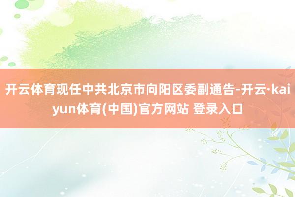 开云体育现任中共北京市向阳区委副通告-开云·kaiyun体育(中国)官方网站 登录入口