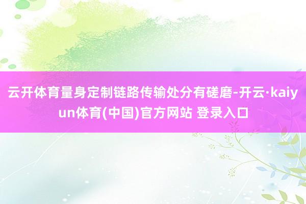云开体育量身定制链路传输处分有磋磨-开云·kaiyun体育(中国)官方网站 登录入口