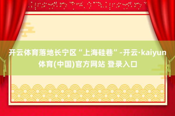开云体育落地长宁区“上海硅巷”-开云·kaiyun体育(中国)官方网站 登录入口