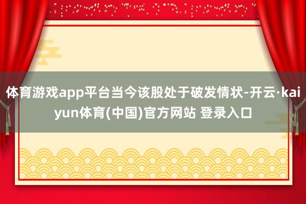 体育游戏app平台当今该股处于破发情状-开云·kaiyun体育(中国)官方网站 登录入口