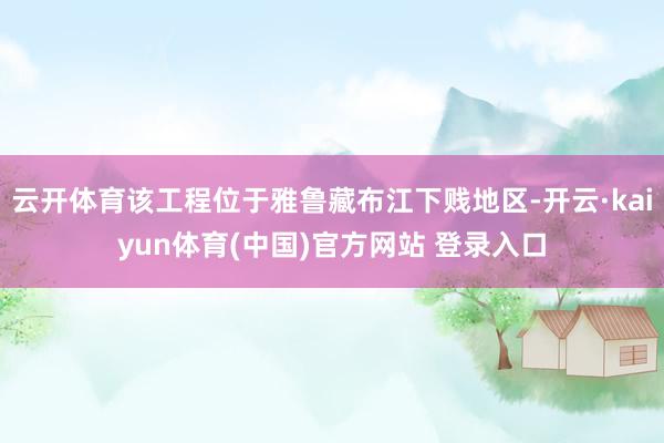 云开体育该工程位于雅鲁藏布江下贱地区-开云·kaiyun体育(中国)官方网站 登录入口