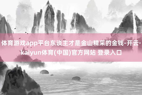 体育游戏app平台东谈主才是金山精采的金钱-开云·kaiyun体育(中国)官方网站 登录入口