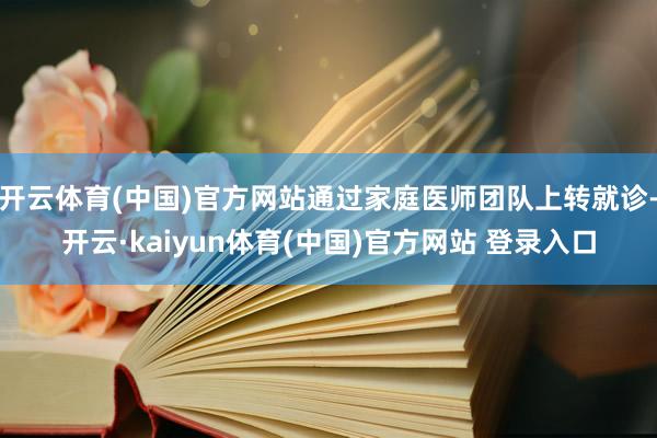 开云体育(中国)官方网站通过家庭医师团队上转就诊-开云·kaiyun体育(中国)官方网站 登录入口
