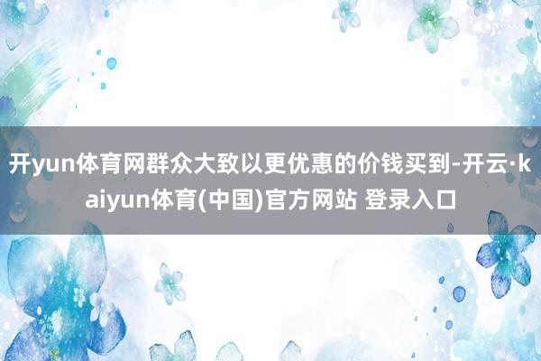 开yun体育网群众大致以更优惠的价钱买到-开云·kaiyun体育(中国)官方网站 登录入口