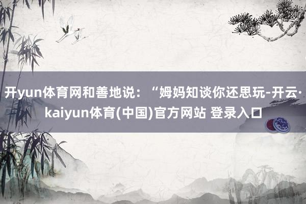 开yun体育网和善地说：“姆妈知谈你还思玩-开云·kaiyun体育(中国)官方网站 登录入口