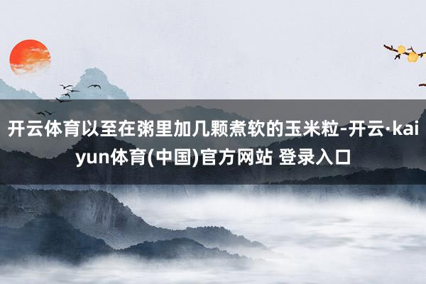开云体育以至在粥里加几颗煮软的玉米粒-开云·kaiyun体育(中国)官方网站 登录入口