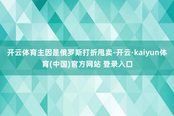 开云体育主因是俄罗斯打折甩卖-开云·kaiyun体育(中国)官方网站 登录入口