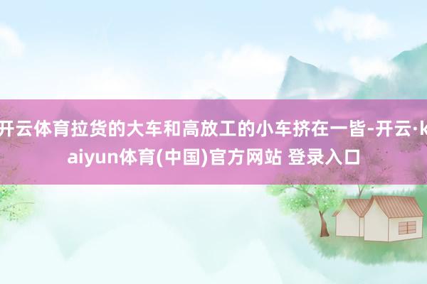 开云体育拉货的大车和高放工的小车挤在一皆-开云·kaiyun体育(中国)官方网站 登录入口