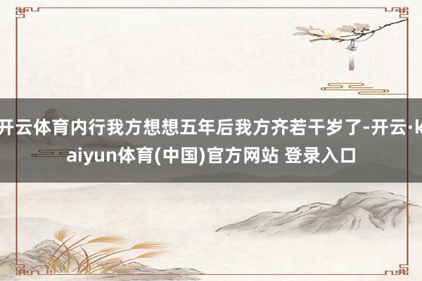 开云体育内行我方想想五年后我方齐若干岁了-开云·kaiyun体育(中国)官方网站 登录入口