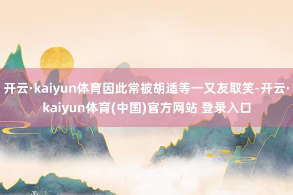 开云·kaiyun体育因此常被胡适等一又友取笑-开云·kaiyun体育(中国)官方网站 登录入口
