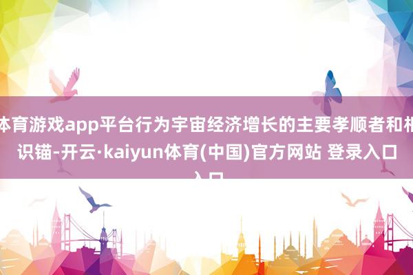 体育游戏app平台行为宇宙经济增长的主要孝顺者和相识锚-开云·kaiyun体育(中国)官方网站 登录入口