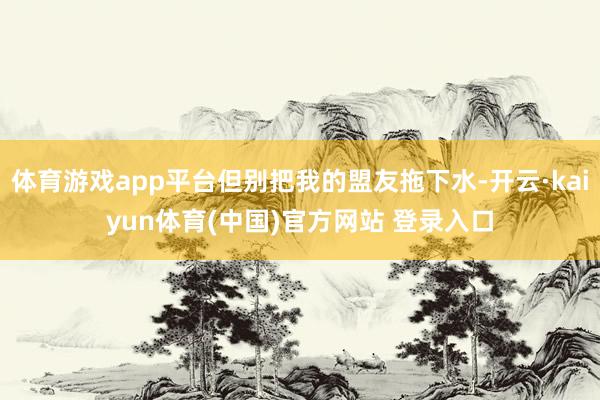 体育游戏app平台但别把我的盟友拖下水-开云·kaiyun体育(中国)官方网站 登录入口
