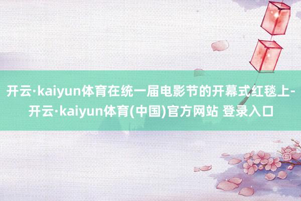 开云·kaiyun体育在统一届电影节的开幕式红毯上-开云·kaiyun体育(中国)官方网站 登录入口