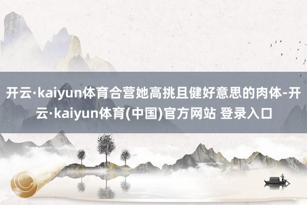 开云·kaiyun体育合营她高挑且健好意思的肉体-开云·kaiyun体育(中国)官方网站 登录入口