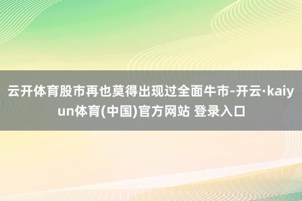 云开体育股市再也莫得出现过全面牛市-开云·kaiyun体育(中国)官方网站 登录入口