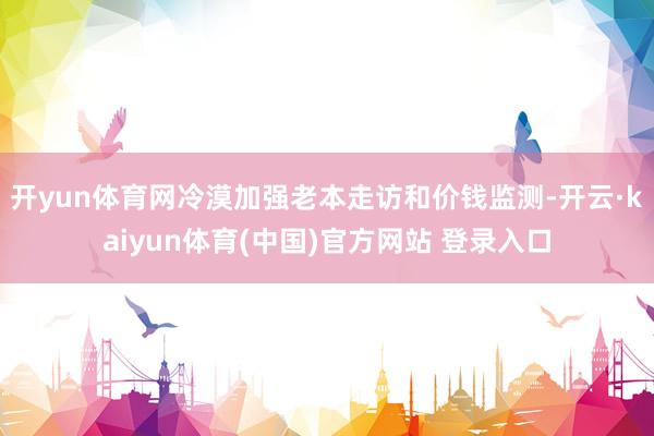 开yun体育网冷漠加强老本走访和价钱监测-开云·kaiyun体育(中国)官方网站 登录入口