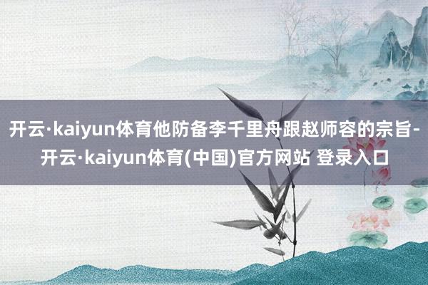 开云·kaiyun体育他防备李千里舟跟赵师容的宗旨-开云·kaiyun体育(中国)官方网站 登录入口