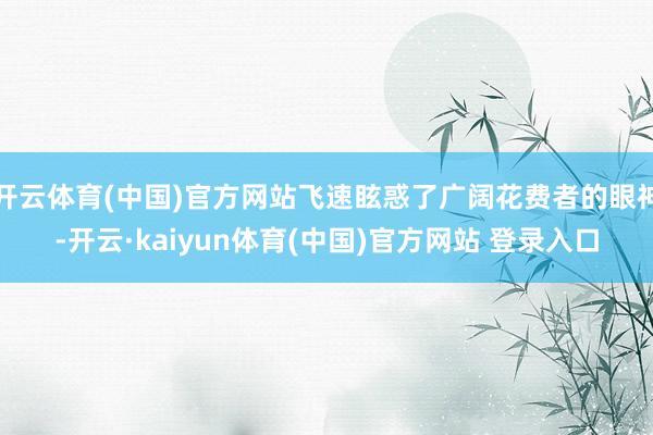 开云体育(中国)官方网站飞速眩惑了广阔花费者的眼神-开云·kaiyun体育(中国)官方网站 登录入口