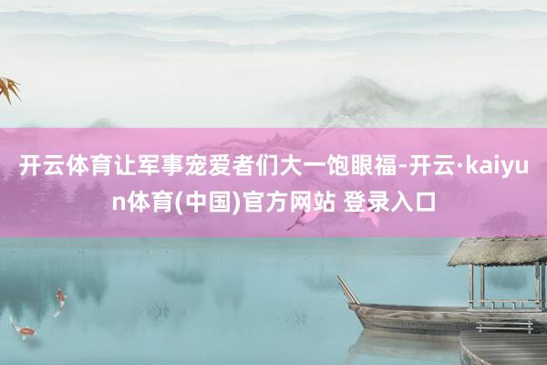 开云体育让军事宠爱者们大一饱眼福-开云·kaiyun体育(中国)官方网站 登录入口
