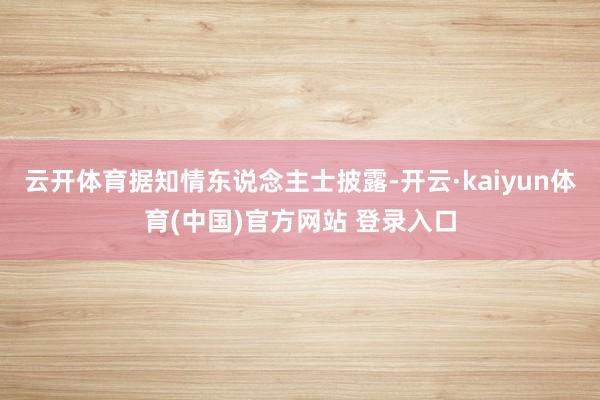 云开体育据知情东说念主士披露-开云·kaiyun体育(中国)官方网站 登录入口