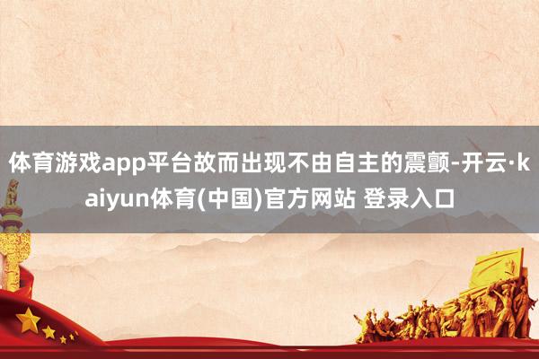 体育游戏app平台故而出现不由自主的震颤-开云·kaiyun体育(中国)官方网站 登录入口